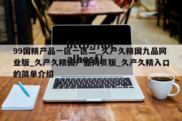 99国精产品一区一区二_久产久精国九品网业版_久产久精国产品网页版_久产久精入口的简单介绍